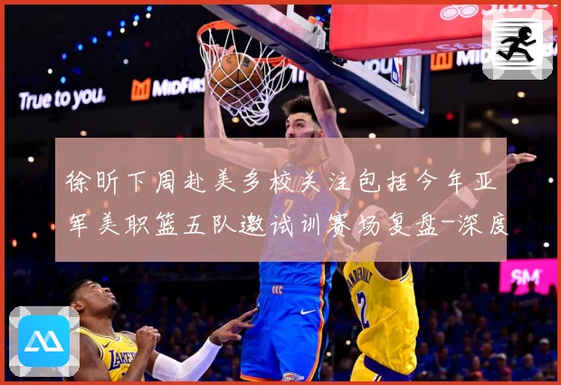 徐昕下周赴美多校关注包括今年亚军美职篮五队邀试训赛场复盘-深度解析
