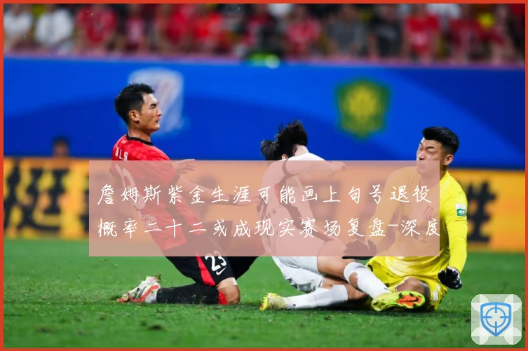 詹姆斯紫金生涯可能画上句号退役概率二十二或成现实赛场复盘-深度解析