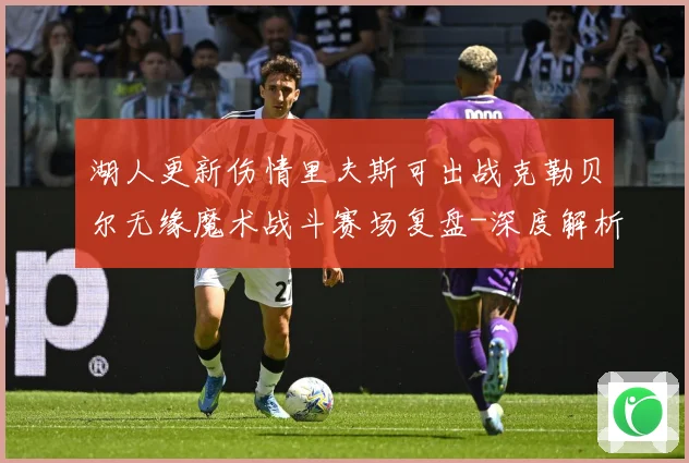 湖人更新伤情里夫斯可出战克勒贝尔无缘魔术战斗赛场复盘-深度解析