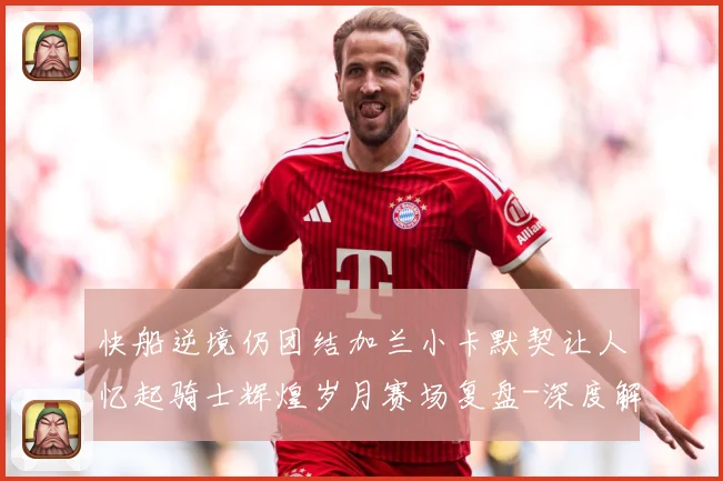 快船逆境仍团结加兰小卡默契让人忆起骑士辉煌岁月赛场复盘-深度解析