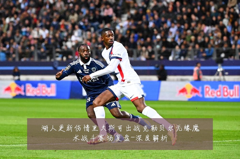 湖人更新伤情里夫斯可出战克勒贝尔无缘魔术战斗赛场复盘-深度解析